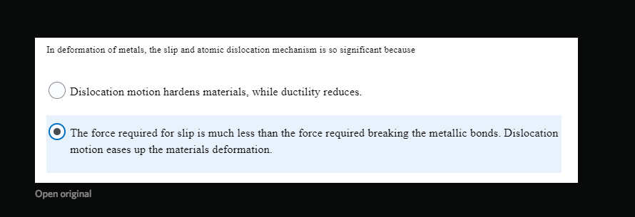 In deformation of metals, the slip and atomic dislocation mechanism is so significant because
Dislocation motion hardens materials, while ductility reduces.
The force required for slip is much less than the force required breaking the metallic bonds. Dislocation
motion eases up the materials deformation.
Open original
