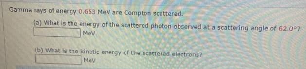 Gamma rays of energy 0.653 MeV are Compton scattered.
(a) What is the energy of the scattered photon observed at a scattering angle of 62.0⁰?
Mev
(b) What is the kinetic energy of the scattered electrons?
Mev