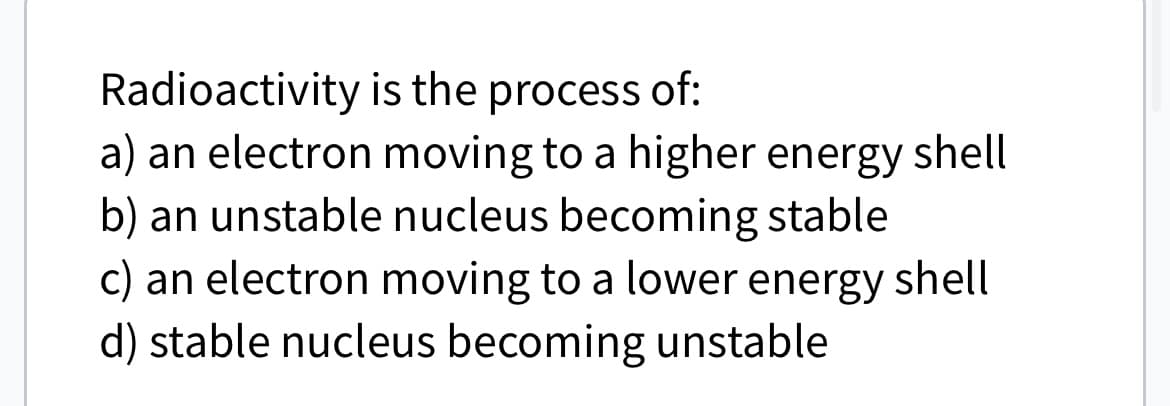 Radioactivity
is the process of:
a) an electron moving to a higher energy shell
b) an unstable nucleus becoming stable
c) an electron moving to a lower energy shell
d) stable nucleus becoming unstable