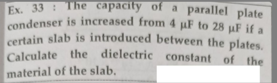 Ex. 33: The capacity of a parallel plate
condenser is increased from 4 µF to 28 µF if a
certain slab is introduced between the plates.
Calculate the dielectric constant of the
material of the slab.