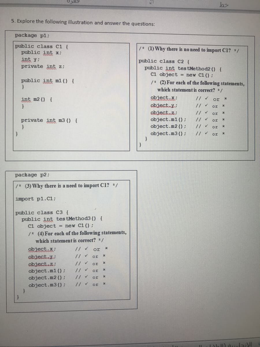 5. Explore the following illustration and answer the questions:
package pl;
public class C1 {
public int x;
/* (1) Why there is no need to import C1? */
int y;
public class C2 {
public int testMethod2 () {
C1 object = new C1 ():
private int z;
public int m1 () {
/* (2) For each of the following statements,
which statement is correct? */
int m2 () {
object.x;
or
object.y;
// v
or
object.z;
or
private int m3 () {
object.m1 ();
// v or
object.m2 () ;
or
// v or
package p2;
/* (3) Why there is a need to import C1? */
import p1.C1;
public class C3 {
public int testMethod3 () {
C1 object = new C1 () ;
/* (4) For each of the following statements,
which statement is correct? */
object.x;
or
object.y;
// v or
object.z;
object.ml ():
object.m2 ();
object.m3 ();
or
or
or
or
