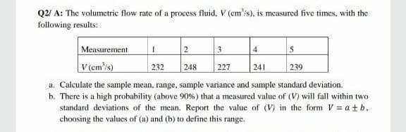 Q2/ A: The volumetric flow rate of a process fluid, V (cm'/s), is measured five times, with the
following results:
Measurement
V(em'/s)
2.
4
5
232
248
227
241
239
a. Calculate the sample mean, range, sample variance and sample standard deviation.
b. There is a high probability (above 90% ) that a measured value of (V) will fall within two
standard deviations of the mean. Report the value of (V) in the form V = atb.
choosing the values of (a) and (b) to define this range.
