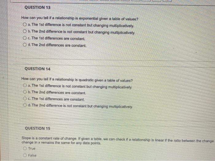 QUESTION 13
How can you tell if a relationship is exponential given a table of values?
O a. The 1st difference is not constant but changing multiplicatively.
Ob. The 2nd difference is not constant but changing multiplicatively.
O. The 1st differences are constant.
O d. The 2nd differences are constant.
QUESTION 14
How can you tell if a relationship is quadratic given a table of values?
O a. The 1st difference is not constant but changing multiplicatively.
Ob. The 2nd differences are constant.
O. The 1st differences are constant.
Od. The 2nd difference is not constant but changing multiplicatively.
QUESTION 15
Slope is a constant rate of change. If given a table, we can check if a relationship is linear if the ratio between the change
change in x remains the same for any data points.
O True
False
