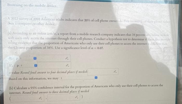 Cat
Browsing on the mobile device.
A 2012 survey of 2292 American adults indicates that 20% of cell phone owners do their browsing on their phone rather
than a computer or other device.
(a) According to an online article, a report from a mobile research company indicates that 38 percent of Chinese mobile
web users only access the internet through their cell phones. Conduct a hypothesis test to determine if these data provide
strong evidence that the proportion of Americans who only use their cell phones to access the internet is different than
the Chinese proportion of 38%. Use a significance level of a = 0.07.
Ho p?
0
H: P ?
p-value Round final answer to four decimal places if needed:
Based on this information, we may ?
(b) Calculate a 95% confidence interval for the proportion of Americans who only use their cell phones to access the
internet. Round final answer to three decimal places if needed