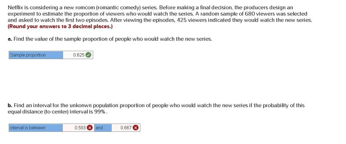 Netflix is considering a new romcom (romantic comedy) series. Before making a final decision, the producers design an
experiment to estimate the proportion of viewers who would watch the series. A random sample of 680 viewers was selected
and asked to watch the first two episodes. After viewing the episodes, 425 viewers indicated they would watch the new series.
(Round your answers to 3 decimal places.)
a. Find the value of the sample proportion of people who would watch the new series.
Sample proportion
0.625
b. Find an interval for the unkonwn population proportion of people who would watch the new series if the probability of this
equal distance (to center) interval is 99%.
interval is between
0.583 X and
0.667 X
