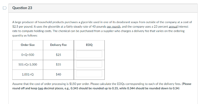 Question 23
A large producer of household products purchases a glyceride used in one of its deodorant soaps from outside of the company at a cost of
$2.5 per pound. It uses the glyceride at a fairly steady rate of 40 pounds per month, and the company uses a 23 percent annual interest
rate to compute holding costs. The chemical can be purchased from a supplier who charges a delivery fee that varies on the ordering
quantity as follows:
Order Size
Delivery Fee
EOQ
0<Q-500
$25
501 Q 1,000
$35
1,001sQ
$40
Assume that the cost of order processing is $150 per order. Please calculate the EOQs corresponding to each of the delivery fees. (Please
round off and keep two decimal places, e.g., 0.345 should be rounded up to 0.35, while 0.344 should be rounded down to 0.34)