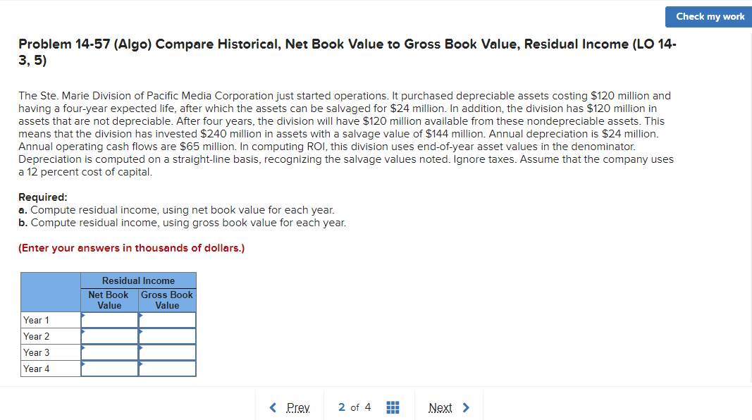 Check my work
Problem 14-57 (Algo) Compare Historical, Net Book Value to Gross Book Value, Residual Income (LO 14-
3, 5)
The Ste. Marie Division of Pacific Media Corporation just started operations. It purchased depreciable assets costing $120 million and
having a four-year expected life, after which the assets can be salvaged for $24 million. In addition, the division has $120 million in
assets that are not depreciable. After four years, the division will have $120 million available from these nondepreciable assets. This
means that the division has invested $240 million in assets with a salvage value of $144 million. Annual depreciation is $24 million.
Annual operating cash flows are $65 million. In computing ROI, this division uses end-of-year asset values in the denominator.
Depreciation is computed on a straight-line basis, recognizing the salvage values noted. Ignore taxes. Assume that the company uses
a 12 percent cost of capital.
Required:
a. Compute residual income, using net book value for each year.
b. Compute residual income, using gross book value for each year.
(Enter your answers in thousands of dollars.)
Residual Income
Net Book Gross Book
Value
Value
Year 1
Year 2
Year 3
Year 4
< Prev
2 of 4
Next >
#