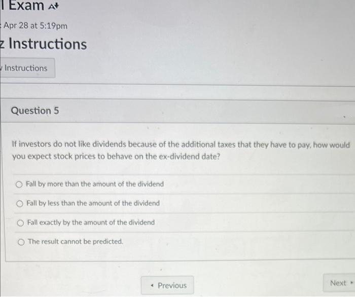 Exam A
Apr 28 at 5:19pm
z Instructions
Instructions
Question 5
If investors do not like dividends because of the additional taxes that they have to pay, how would
you expect stock prices to behave on the ex-dividend date?
O Fall by more than the amount of the dividend
Fall by less than the amount of the dividend
Fall exactly by the amount of the dividend
O The result cannot be predicted.
Next
< Previous