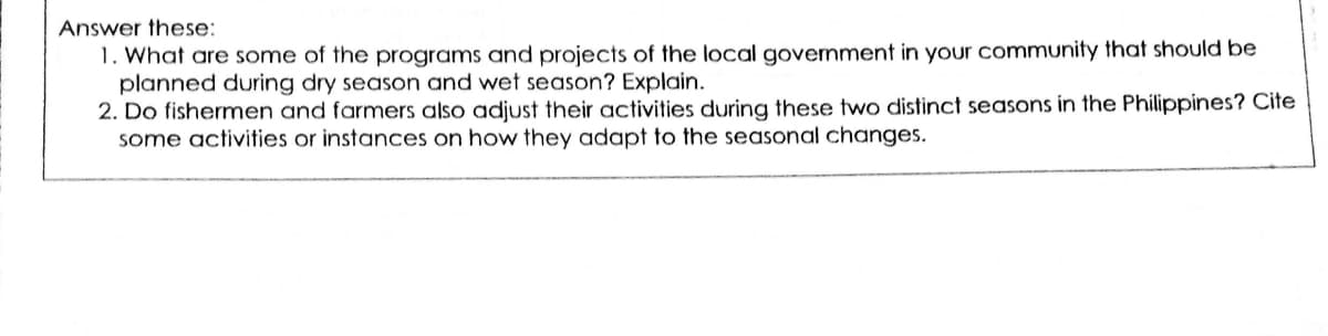 Answer these:
1. What are some of the programs and projects of the local government in your community that should be
planned during dry season and wet season? Explain.
2. Do fishermen and farmers also adjust their activities during these two distinct seasons in the Philippines? Cite
some activities or instances on how they adapt to the seasonal changes.
