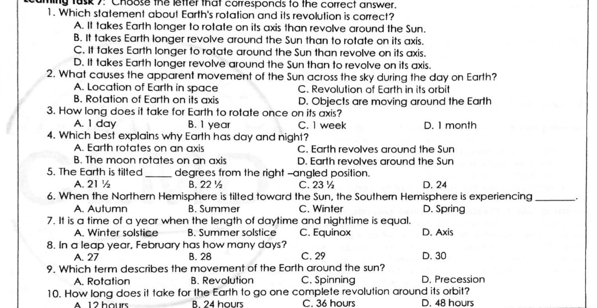 Oose the leffer that corresponds fo the correct answer.
1. Which statement about Earth's rotation and its revolution is correct?
A. It takes Earth longer to rotate on its axis than revolve around the Sun.
B. It takes Earth longer revolve around the Sun than to rotate on its axis.
C. It takes Earth longer to rotate around the Sun than revolve on its axis.
D. It takes Earth longer revolve around the Sun than to revolve on its axis.
2. What causes the apparent movement of the Sun across the sky during the day on Earth?
A. Location of Earth in space
C. Revolution of Earth in its orbit
D. Objects are moving around the Earth
B. Rotation of Earth on its axis
3. How long does it take for Earth to rotate once on its axis?
A. 1 day
4. Which best explains why Earth has day and night?
A. Earth rotates on an axis
B. The moon rotates on an axis
B. 1 year
C. 1 week
D. 1 month
C. Earth revolves around the Sun
D. Earth revolves around the Sun
5. The Earth is tilted
degrees from the right -angled position.
В. 22
С. 23
6. When the Northern Hemisphere is tilted toward the Sun, the Southem Hemisphere is experiencing
A. 21 ½
D. 24
B. Summer
7. It is a time of a year when the length of daytime and nighttime is equal.
B. Summer solstice
A. Autumn
C. Winter
D. Spring
A. Winter solstice
C. Equinox
D. Axis
8. In a leap year, February has how many days?
C. 29
D. 30
В. 28
9. Which term describes the movement of the Earth around the sun?
B. Revolution
A. 27
A. Rotation
C. Spinning
D. Precession
10. How long does it take for the Earth to go one complete revolution around its orbit?
A 12 hours
B. 24 hours
C. 36 hours
D. 48 hours
