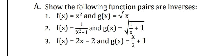 A. Show the following function pairs are inverses:
1. f(x) = x² and g(x) = V x,
2. f(x) = and g(x) = + 1
3. f(x) 3D 2х - 2 and g(x) - 3+
%3D
1
%3D
X2-1
%3D
X
