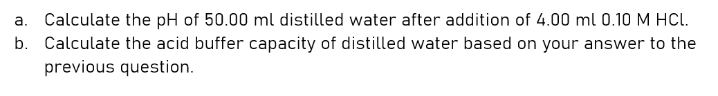 а.
Calculate the pH of 50.00 ml distilled water after addition of 4.00 ml 0.10 M HCL.
b. Calculate the acid buffer capacity of distilled water based on your answer to the
previous question.
