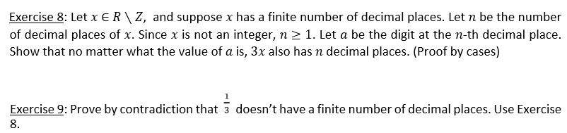 Exercise 8: Let x E R \ Z, and suppose x has a finite number of decimal places. Let n be the number
of decimal places of x. Since x is not an integer, n 2 1. Let a be the digit at the n-th decimal place.
Show that no matter what the value of a is, 3x also has n decimal places. (Proof by cases)
Exercise 9: Prove by contradiction that 3 doesn't have a finite number of decimal places. Use Exercise
8.
