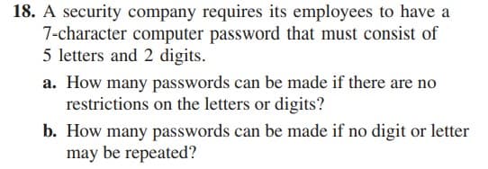 18. A security company requires its employees to have a
7-character computer password that must consist of
5 letters and 2 digits.
a. How many passwords can be made if there are no
restrictions on the letters or digits?
b. How many passwords can be made if no digit or letter
may be repeated?
