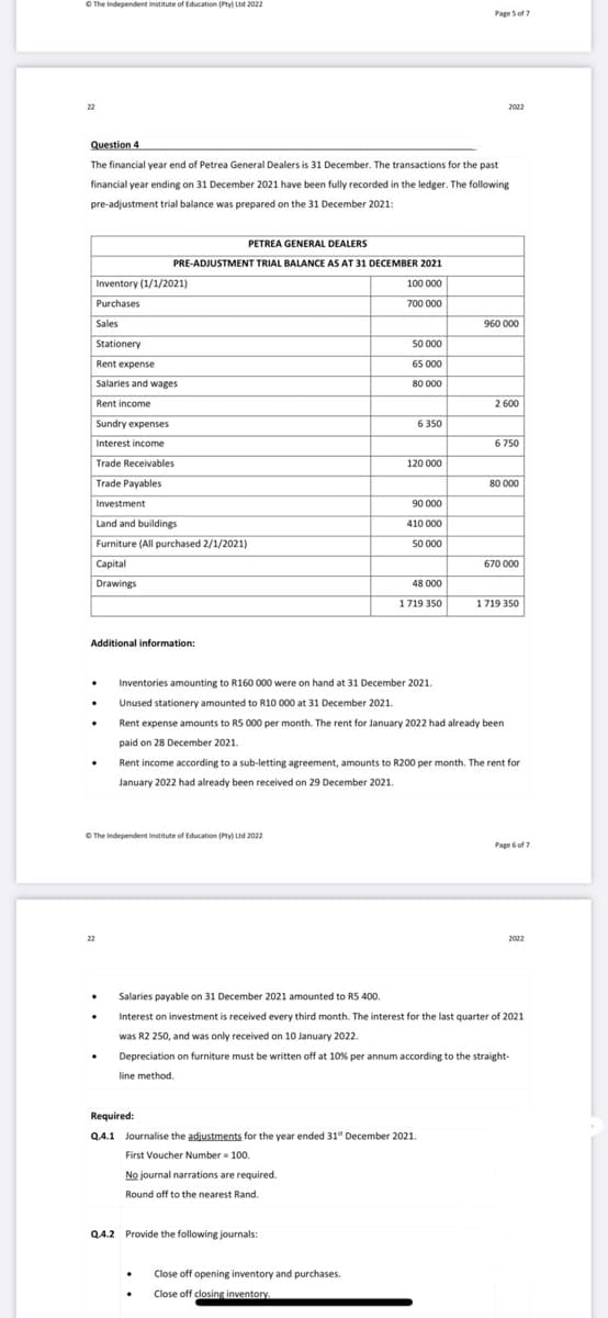 O The Independent institute of Education (Pty) Ltd 2022
Page Sof 7
22
2022
Question 4
The financial year end of Petrea General Dealers is 31 December. The transactions for the past
financial year ending on 31 December 2021 have been fully recorded in the ledger. The following
pre-adjustment trial balance was prepared on the 31 December 2021:
PETREA GENERAL DEALERS
PRE-ADJUSTMENT TRIAL BALANCE AS AT 31 DECEMBER 2021
Inventory (1/1/2021)
100 000
Purchases
700 000
Sales
960 000
Stationery
50 000
Rent expense
65 000
Salaries and wages
80 000
Rent income
2 600
Sundry expenses
6 350
Interest income
6 750
Trade Receivables
120 000
Trade Payables
80 000
Investment
90 000
Land and buildings
410 000
Furniture (All purchased 2/1/2021)
50 000
Capital
670 000
Drawings
48 000
1719 350
1719 350
Additional information:
Inventories amounting to R160 000 were on hand at 31 December 2021.
Unused stationery amounted to R10 000 at 31 December 2021.
Rent expense amounts to RS 000 per month. The rent for January 2022 had already been
paid on 28 December 2021.
Rent income according to a sub-letting agreement, amounts to R200 per month. The rent for
January 2022 had already been received on 29 December 2021.
O The Independent institute of Education (Pty) Ltd 2022
Page 6 of ?
22
2022
Salaries payable on 31 December 2021 amounted to R5 400.
Interest on investment is received every third month. The interest for the last quarter of 2021
was R2 250, and was only received on 10 January 2022.
Depreciation on furniture must be written off at 10% per annum according to the straight-
line method.
Required:
Q.4.1 Journalise the adjustments for the year ended 31" December 2021.
First Voucher Number 100.
No journal narrations are required.
Round off to the nearest Rand.
Q.4.2 Provide the following journals:
Close off opening inventory and purchases.
Close off closing inventory.
