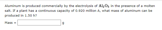 Aluminum is produced commercially by the electrolysis of Al2 O3 in the presence of a molten
salt. If a plant has a continuous capacity of 0.920 million A, what mass of aluminum can be
produced in 1.50 h?
Mass =
