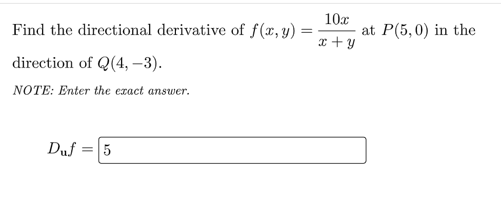 Find the directional derivative of f(x, y)
10x
at P(5,0) in the
x + y
direction of Q(4, –3).
NOTE: Enter the exact answer.
Duf
