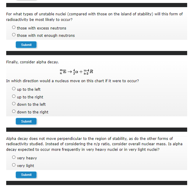 For what types of unstable nuclei (compared with those on the island of stability) will this form of
radioactivity be most likely to occur?
O those with excess neutrons
O those with not enough neutrons
Submit
Finally, consider alpha decay.
"E - ja + R
n-2
In which direction would a nucleus move on this chart if it were to occur?
O up to the left
up to the right
down to the left
down to the right
Submit
Alpha decay does not move perpendicular to the region of stability, as do the other forms of
radioactivity studied. Instead of considering the n/p ratio, consider overall nuclear mass. Is alpha
decay expected to occur more frequently in very heavy nuclei or in very light nuclei?
O very heavy
O very light
Submit
