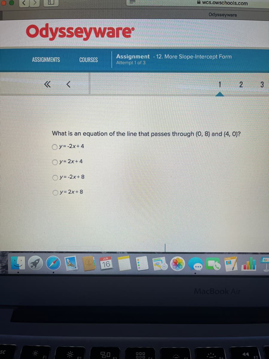 **Odysseyware** 

**Assignment - 12. More Slope-Intercept Form**
**Attempt 1 of 3**

---

**What is an equation of the line that passes through (0, 8) and (4, 0)?**

- o \( y = -2x + 4 \)
- o \( y = 2x + 4 \)
- o \( y = -2x + 8 \)
- o \( y = 2x + 8 \)

---

**Note:** The page includes options for selecting assignments and courses and appears to allow navigation between different questions in the assignment as indicated by navigation arrows and a progression bar at the top of the page.