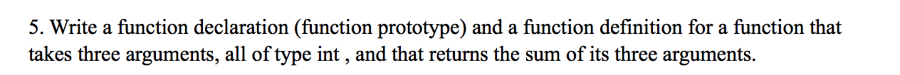 5. Write a function declaration (function prototype) and a function definition for a function that
takes three arguments, all of type int , and that returns the sum of its three arguments.
