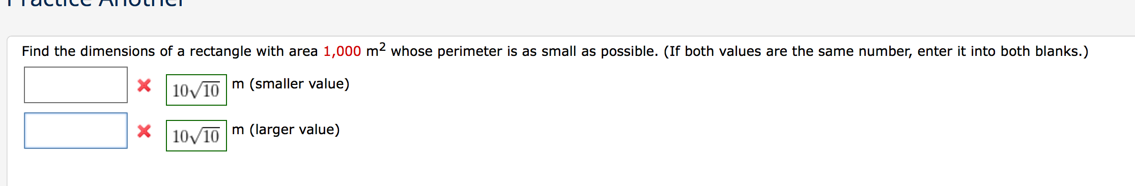 **Practice Another**

Find the dimensions of a rectangle with an area of \(1,000 \, \text{m}^2\) whose perimeter is as small as possible. (If both values are the same number, enter it into both blanks.)

1. [ ] m (smaller value)
2. [ ] m (larger value)

For correct answers:
- \(10\sqrt{10}\) m (smaller value)
- \(10\sqrt{10}\) m (larger value)

Note: The correct smaller and larger values are both \(10\sqrt{10}\) m.