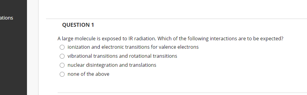 ations
QUESTION 1
A large molecule is exposed to IR radiation. Which of the following interactions are to be expected?
O ionization and electronic transitions for valence electrons
O vibrational transitions and rotational transitions
O nuclear disintegration and translations
O none of the above
