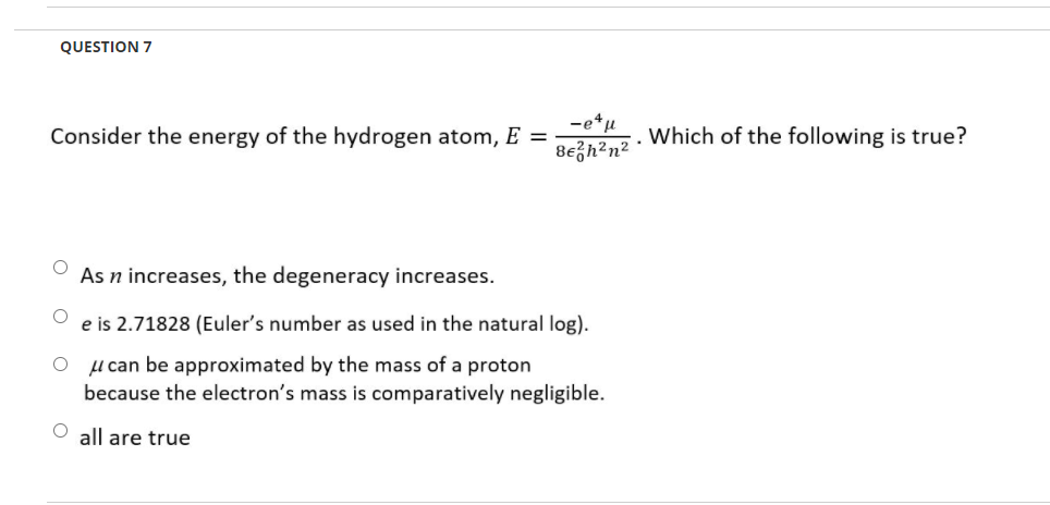 QUESTION 7
-e*u
8ezh²n²
Consider the energy of the hydrogen atom, E =
Which of the following is true?
As n increases, the degeneracy increases.
e is 2.71828 (Euler's number as used in the natural log).
l can be approximated by the mass of a proton
because the electron's mass is comparatively negligible.
O all are true
