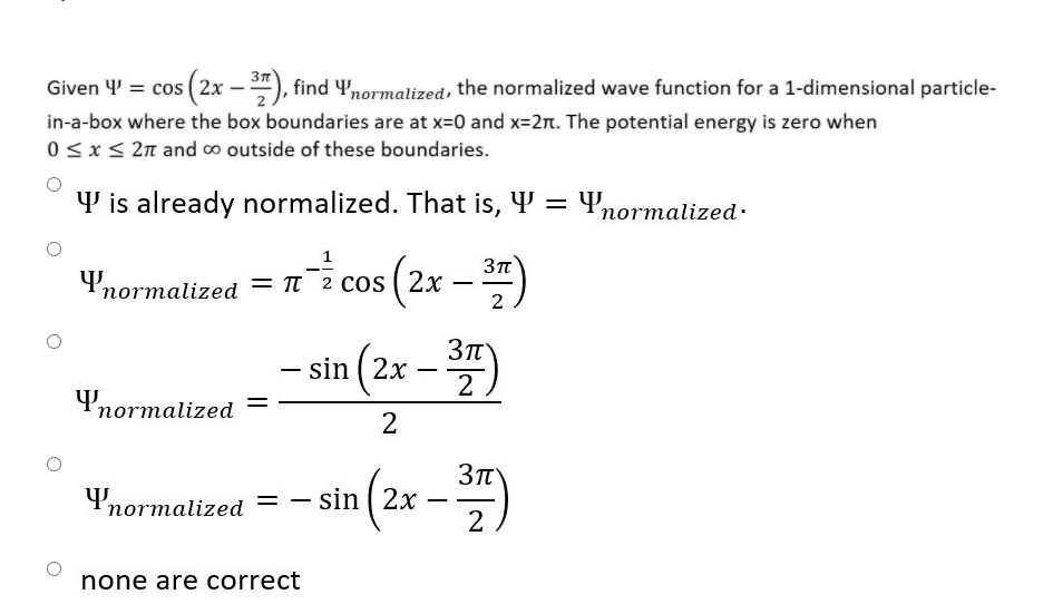 3n
(2x –), find Ynormalized, the normalized wave function for a 1-dimensional particle-
Given 4 = cos
in-a-box where the box boundaries are at x=0 and x=2. The potential energy is zero when
0<x< 2n and ∞ outside of these boundaries.
Y is already normalized. That is, Y = 4,
normalized.
4'normalized = 1 2 cos (2x – )
пот
2
sin (2x -)
-
4normalized
2
4normalized
sin ( 2x
2
-
none are correct
