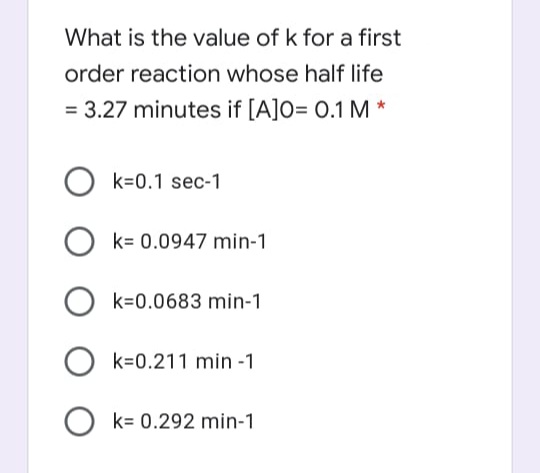 What is the value of k for a first
order reaction whose half life
= 3.27 minutes if [A]O= 0.1 M *
k=0.1 sec-1
k= 0.0947 min-1
k=0.0683 min-1
k=0.211 min -1
O k= 0.292 min-1
