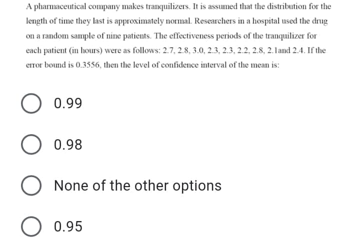 A pharmaceutical company makes tranquilizers. It is assumed that the distribution for the
length of time they last is approximately normal. Researchers in a hospital used the drug
on a random sample of nine patients. The effectiveness periods of the tranquilizer for
each patient (in hours) were as follows: 2.7, 2.8, 3.0, 2.3, 2.3, 2.2, 2.8, 2.1and 2.4. If the
error bound is 0.3556, then the level of confidence interval of the mean is:
O 0.99
0.98
O None of the other options
O 0.95
