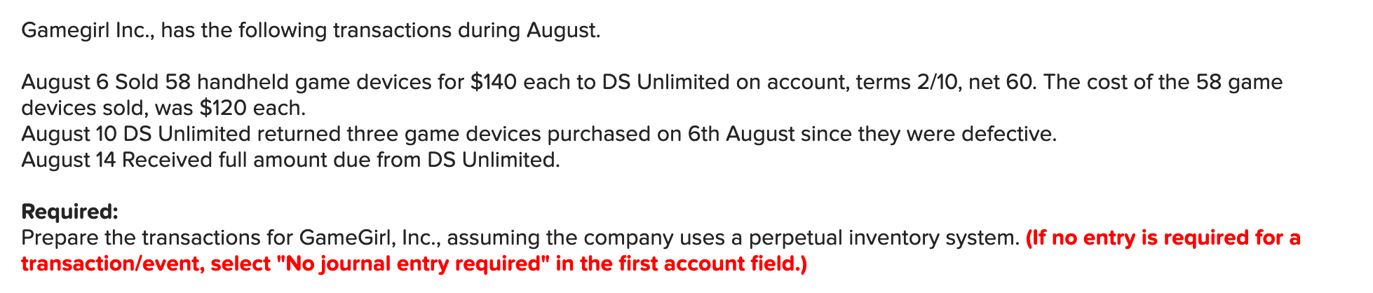 Gamegirl Inc., has the following transactions during August.
August 6 Sold 58 handheld game devices for $140 each to DS Unlimited on account, terms 2/10, net 60. The cost of the 58 game
devices sold, was $120 each.
August 10 DS Unlimited returned three game devices purchased on 6th August since they were defective.
August 14 Received full amount due from DS Unlimited.
Required:
Prepare the transactions for GameGirl, Inc., assuming the company uses a perpetual inventory system. (If no entry is required for a
transaction/event, select "No journal entry required" in the first account field.)
