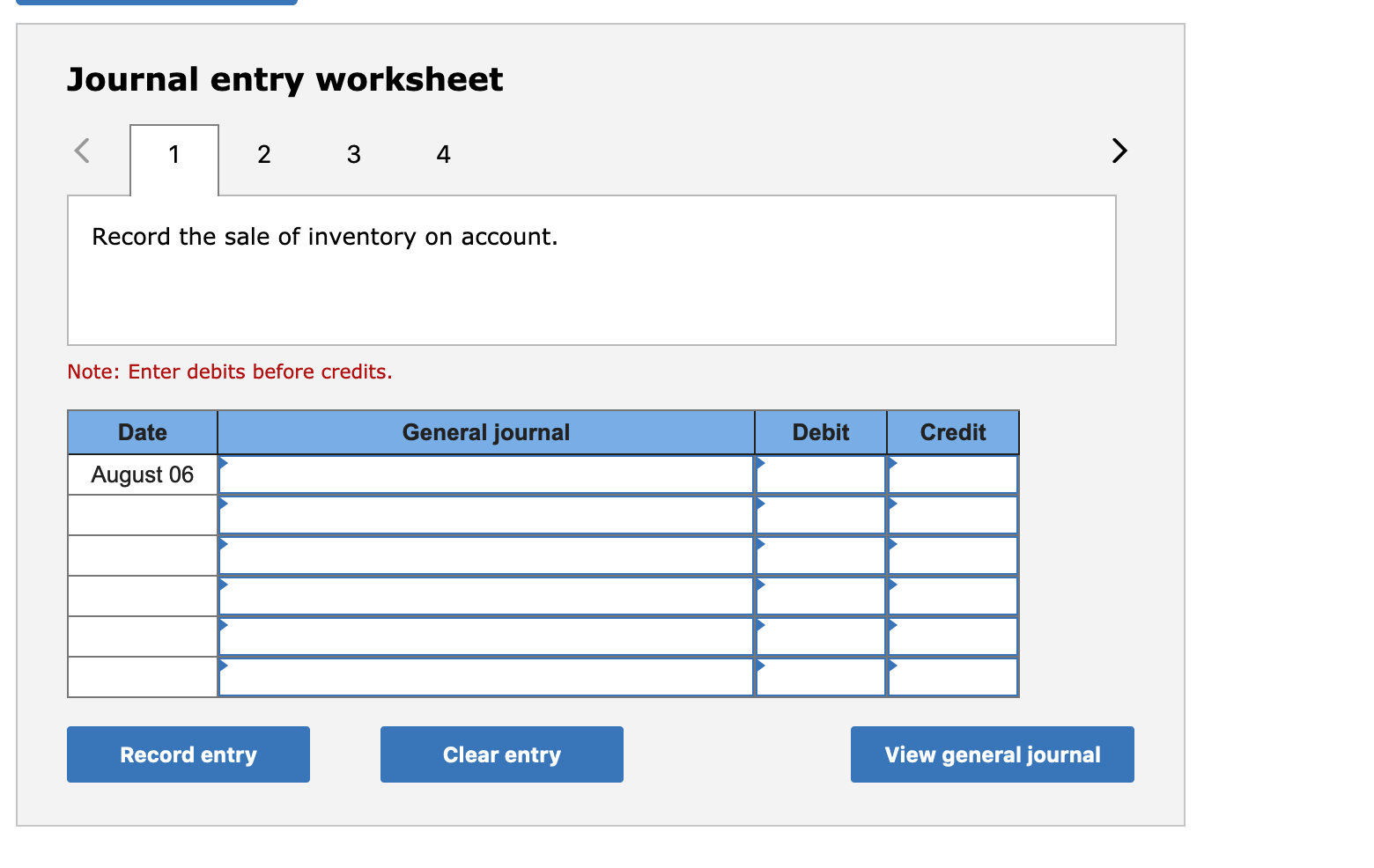 Journal entry worksheet
2
3
4
Record the sale of inventory on account.
Note: Enter debits before credits.
Date
General journal
Debit
Credit
August 06
Record entry
Clear entry
View general journal
