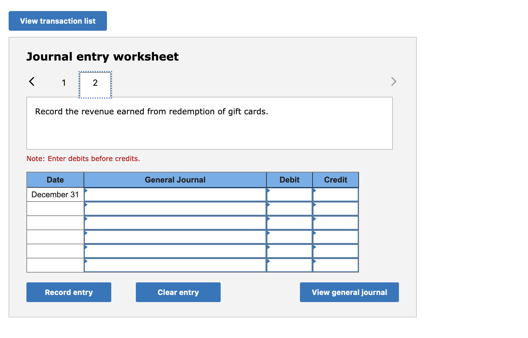 View transaction list
Journal entry worksheet
Record the revenue earned from redemption of gift cards.
Note: Enter debits before credits.
Date
General Journal
Debit
Credit
December 31
Record entry
Clear entry
View general journal
