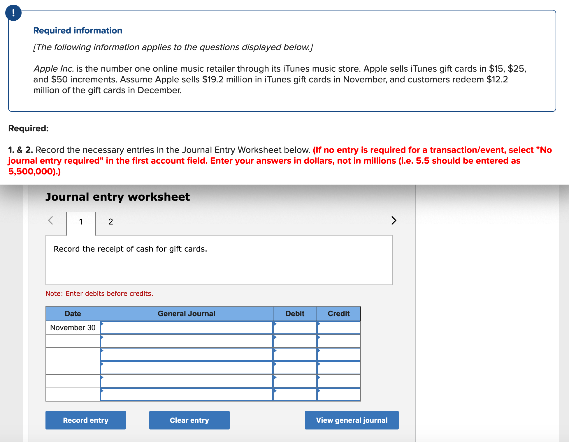 Required information
[The following information applies to the questions displayed below.]
Apple Inc. is the number one online music retailer through its iTunes music store. Apple sells iTunes gift cards in $15, $25,
and $50 increments. Assume Apple sells $19.2 million in iTunes gift cards in November, and customers redeem $12.2
million of the gift cards in December.
Required:
1. & 2. Record the necessary entries in the Journal Entry Worksheet below. (If no entry is required for a transaction/levent, select "No
journal entry required" in the first account field. Enter your answers in dollars, not in millions (i.e. 5.5 should be entered as
5,500,000).)
Journal entry worksheet
2
Record the receipt of cash for gift cards.
Note: Enter debits before credits.
Date
General Journal
Debit
Credit
November 30
Record entry
Clear entry
View general journal
