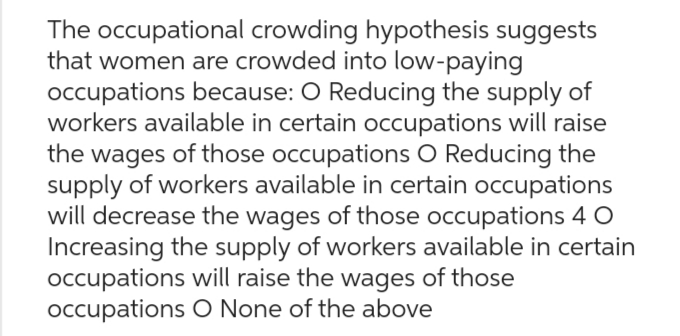 The occupational crowding hypothesis suggests
that women are crowded into low-paying
occupations because: O Reducing the supply of
workers available in certain occupations will raise
the wages of those occupations O Reducing the
supply of workers available in certain occupations
will decrease the wages of those occupations 4 0
Increasing the supply of workers available in certain
occupations will raise the wages of those
occupations O None of the above