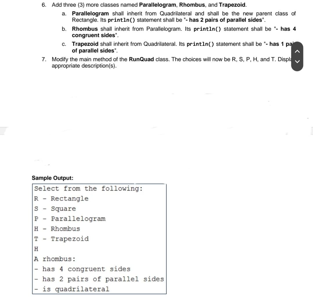 6.
Add three (3) more classes named Parallelogram, Rhombus, and Trapezoid.
a. Parallelogram shall inherit from Quadrilateral and shall be the new parent class of
Rectangle. Its println() statement shall be "- has 2 pairs of parallel sides".
b. Rhombus shall inherit from Parallelogram. Its println() statement shall be "- has 4
congruent sides".
c. Trapezoid shall inherit from Quadrilateral. Its println() statement shall be "- has 1 pa
of parallel sides".
7. Modify the main method of the RunQuad class. The choices will now be R, S, P, H, and T. Displa
appropriate description(s).
Sample Output:
Select from the following:
R -
Rectangle
S -
Square
P -
Parallelogram
H -
Rhombus
T -
Trapezoid
H.
A rhombus:
- has 4 congruent sides
has 2 pairs of parallel sides
is quadrilateral
< >
