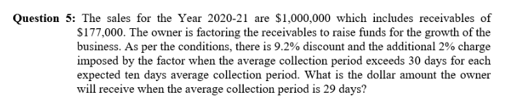 The sales for the Year 2020-21 are $1,000,000 which includes receivables of
$177,000. The owner is factoring the receivables to raise funds for the growth of the
business. As per the conditions, there is 9.2% discount and the additional 2% charge
imposed by the factor when the average collection period exceeds 30 days for each
expected ten days average collection period. What is the dollar amount the owner
will receive when the average collection period is 29 days?
