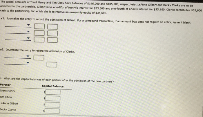 The capital accounts of Trent Henry and Tim Chou have balances of $146,000 and $105,200, respectively. LeAnne Glbert and Becky Clarke are to be
admitted to the partnership. Gilbert buys one-fifth of Henry's interest for $33,600 and one-fourth of Chou's interest for $23,100. Clarke contributes $35,600
zash to the partnership, for which she is to receive an ownership equity of $35,600.
a1. Journalize the entry to record the admission of GIlbert. For a compound transaction, if an amount box does not require an entry, leave it blank.
2. Journalize the entry to record the admission of Clarke.
. What are the capital balances of each partner after the admission of the new partners?
Partner
Capital Balance
Trent Henry
Tim Chou
LeAnne Gilbert
Becky Clarke
