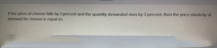 If the price of cheese falls by 1 percent and the quantity demanded rises by 3 percent, then the price elasticity of
demand for cheese is equal to:
