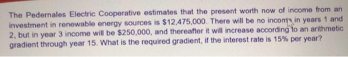 The Pedernales Electric Cooperative estimates that the present worth now of income from an
investment in renewable energy sources is $12,475,000. There will be no incoma in years 1 and
2, but in year 3 income will be $250,000, and thereafter it will increase according to an arithmetic
gradient through year 15. What is the required gradient, if the interest rate is 15% per year?
