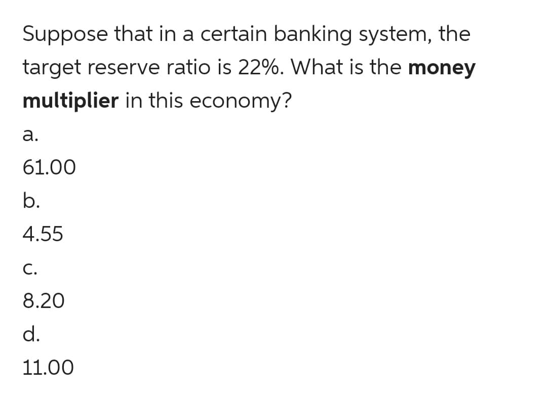 Suppose that in a certain banking system, the
target reserve ratio is 22%. What is the money
multiplier in this economy?
а.
61.00
b.
4.55
С.
8.20
d.
11.00
