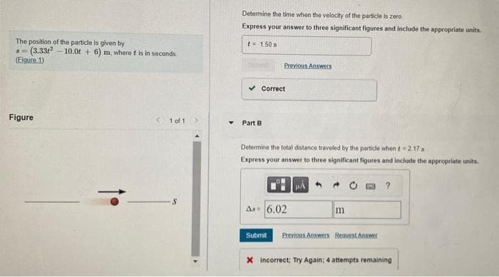 The position of the particle is given by
5=
(Figure 1)
(3.33-10.0t + 6) m, where t is in seconds.
Figure
< 1 of 1
Determine the time when the velocity of the particle is zero
Express your answer to three significant figures and include the appropriate units.
t= 1.50 s
Butim
Previous Answers
Correct
Part B
Determine the total distance traveled by the particle when t=2.17 s
Express your answer to three significant figures and include the appropriate units.
A 6.02
4
m
Submit Previous Answers Request Answer
?
X Incorrect: Try Again; 4 attempts remaining