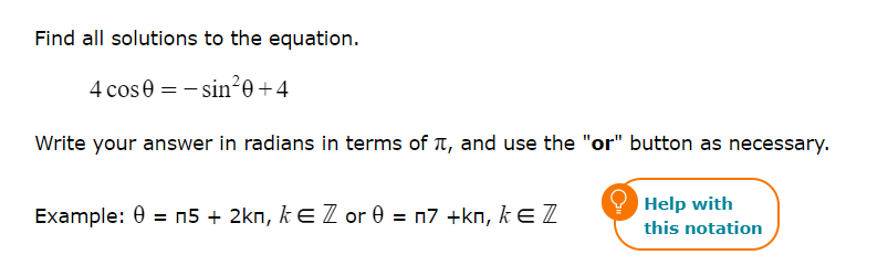 Find all solutions to the equation.
4 cos 0 = -sin²0 +4
Write your answer in radians in terms of , and use the "or" button as necessary.
Example: 0= n5 + 2kn, k€ Z or 0= n7 +kn, k = Z
Help with
this notation