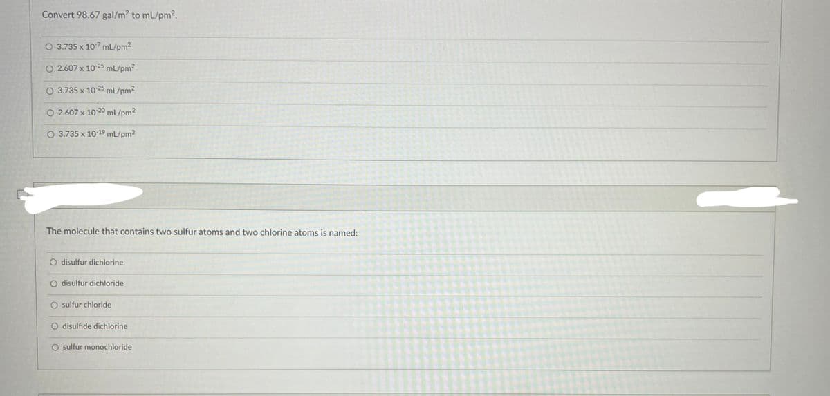 Convert 98.67 gal/m² to mL/pm².
O 3.735 x 107 mL/pm²
O 2.607 x 10-25 mL/pm²
3.735 x 10-25 mL/pm²
O 2.607 x 10-20 mL/pm²
O 3.735 x 10-19 mL/pm²
The molecule that contains two sulfur atoms and two chlorine atoms is named:
O disulfur dichlorine
O disulfur dichloride
sulfur chloride
disulfide dichlorine
sulfur monochloride