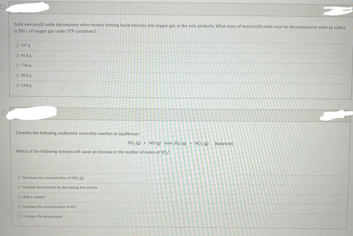 A
Solid mercury(II) oxide decomposes when heated forming liquid mercury and oxygen gas as the only products. What mass of mercury(II) oxide must be decomposed in order to collect
0.386 L of oxygen gas under STP conditions?
O 167 g
41.8 g
O 7.46 g
80.5 g
O 14.8 g
Consider the following exothermic reversible reaction at equilibrium:
SO3 (g) + NO (g) SO₂ (g) + NO₂ (g) [balanced]
Which of the following stresses will cause an increase in the number of moles of SO3?
O Decrease the concentration of NO₂ (g)
O Increase the pressure by decreasing the volume
O Add a catalyst
O Increase the concentration of NO
O Increase the temperature