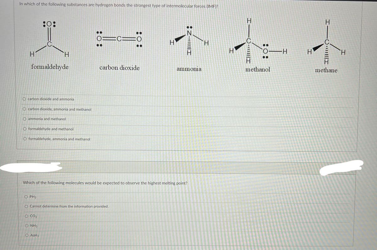 In which of the following substances are hydrogen bonds the strongest type of intermolecular forces (IMF)?
H
formaldehyde
O carbon dioxide and ammonia
:0:
O carbon dioxide, ammonia and methanol
H
O ammonia and methanol
O formaldehyde and methanol
O formaldehyde, ammonia and methanol
O PH3
O CO₂
O NH3
O ASH3
: 0:
O Cannot determine from the information provided.
01CO
: 0:
carbon dioxide
Which of the following molecules would be expected to observe the highest melting point?
H
IllIZ
ammonia
H
11
OH
H
H
methanol
H
methane
H