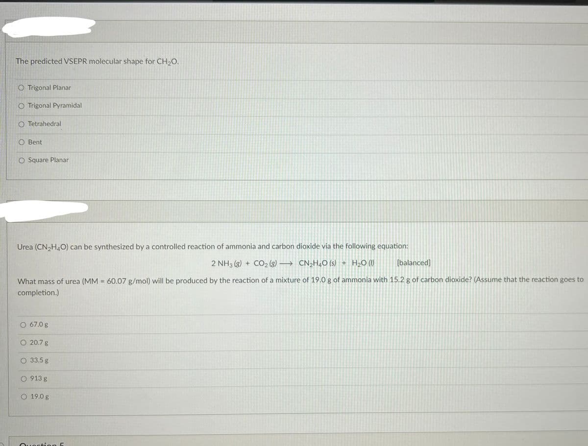 The predicted VSEPR molecular shape for CH₂O.
O Trigonal Planar
O Trigonal Pyramidal
O Tetrahedral
O Bent
O Square Planar
reaction of ammonia and carbon dioxide via the following equation:
CN₂H4O (s) + H₂O (1)
2 NH3(g) + CO2 (8)
[balanced]
What mass of urea (MM = 60.07 g/mol) will be produced by the reaction of a mixture of 19.0 g of ammonia with 15.2 g of carbon dioxide? (Assume that the reaction goes to
completion.)
Urea (CN₂H4O) can be synthesized by a co
O 67.0 g
20.7 g
33.5 g
913 g
O 19.0 g
Quoction 5