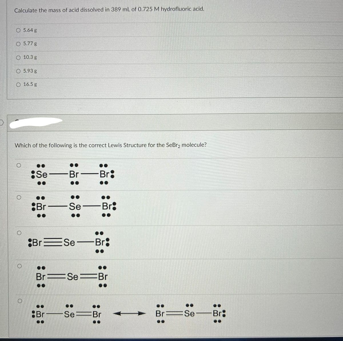 Calculate the mass of acid dissolved in 389 mL of 0.725 M hydrofluoric acid.
5.64 g
O 5.77 g
10.3 g
5.93 g
O 16.5 g
Which of the following is the correct Lewis Structure for the SeBr₂ molecule?
Se-Br
Br
-Se-
Br Se-
Br
Br:
Br:
BrSeBr
Br-Se-Br
Br Se-Br: