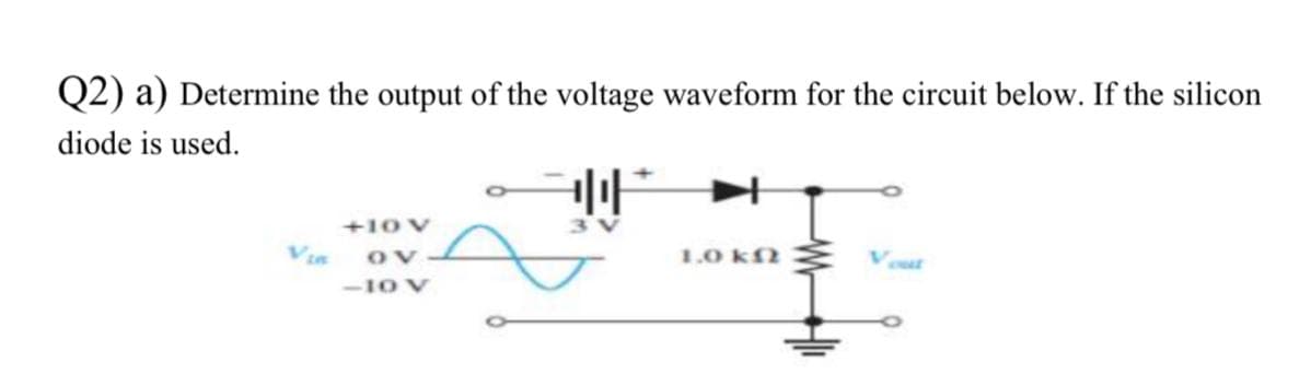 Q2) a) Determine the output of the voltage waveform for the circuit below. If the silicon
diode is used.
3V
+10 V
Via
1.0 kf
Vat
-1O V
