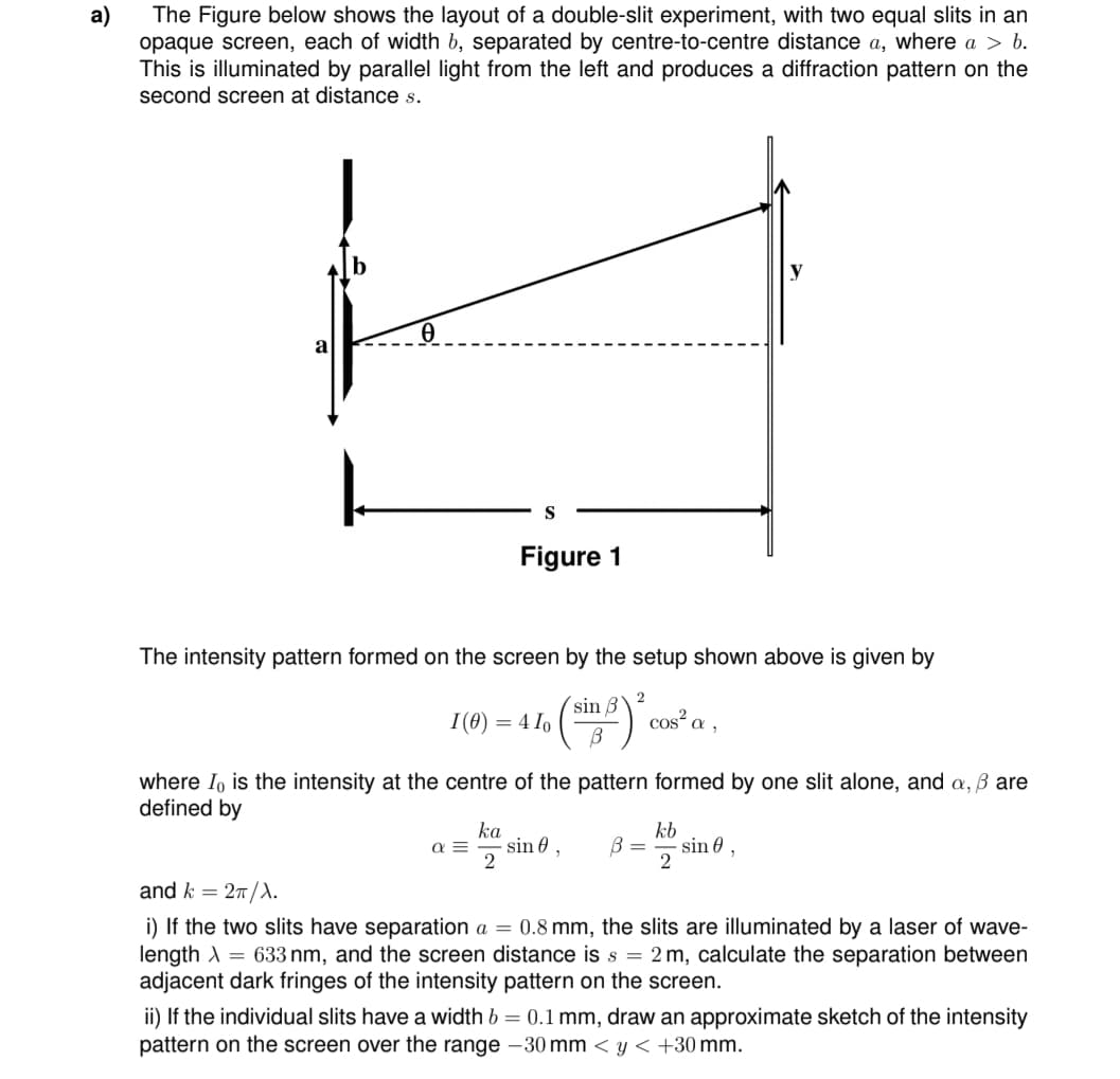 a)
The Figure below shows the layout of a double-slit experiment, with two equal slits in an
opaque screen, each of width b, separated by centre-to-centre distance a, where a > b.
This is illuminated by parallel light from the left and produces a diffraction pattern on the
second screen at distance s.
Ꮎ
S
Figure 1
The intensity pattern formed on the screen by the setup shown above is given by
sin B
I(0) = 410
В
where I is the intensity at the centre of the pattern formed by one slit alone, and a, ß are
defined by
α =
ka
sin 0,
2
2
B =
cos² a,
kb
2
sin 0,
and k = 2π/λ.
i) If the two slits have separation a = 0.8 mm,
slits are nina by a laser of wave-
length = 633 nm, and the screen distance is s = 2 m, calculate the separation between
adjacent dark fringes of the intensity pattern on the screen.
ii) If the individual slits have a width b = 0.1 mm, draw an approximate sketch of the intensity
pattern on the screen over the range -30 mm < y < +30 mm.